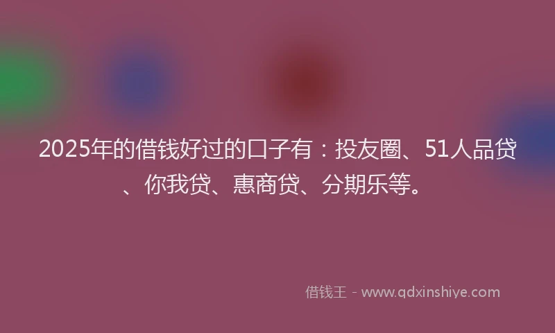 2025年的借钱好过的口子有：投友圈、51人品贷、你我贷、惠商贷、分期乐等。