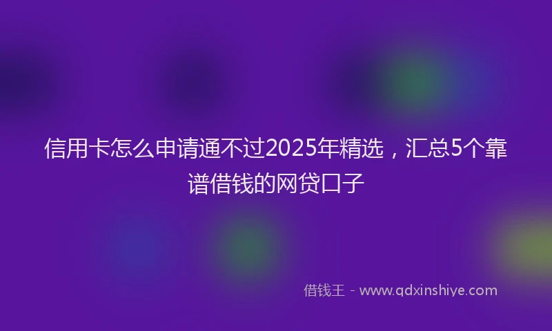 信用卡怎么申请通不过2025年精选，汇总5个靠谱借钱的网贷口子