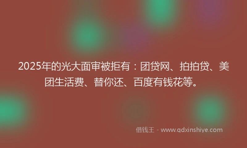 2025年的光大面审被拒有：团贷网、拍拍贷、美团生活费、替你还、百度有钱花等。