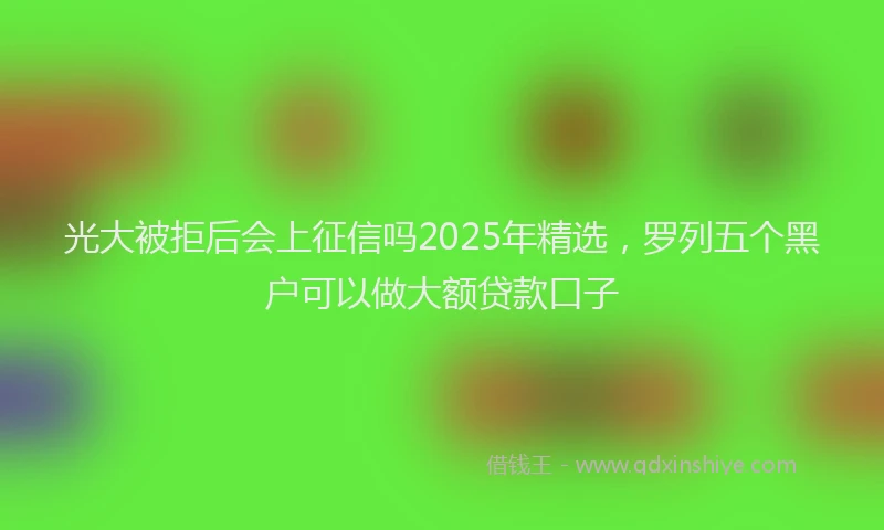 光大被拒后会上征信吗2025年精选，罗列五个黑户可以做大额贷款口子