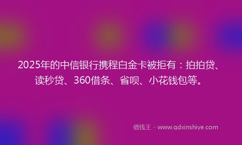 2025年的中信银行携程白金卡被拒有：拍拍贷、读秒贷、360借条、省呗、小花钱包等。