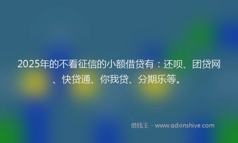 2025年的不看征信的小额借贷有：还呗、团贷网、快贷通、你我贷、分期乐等。