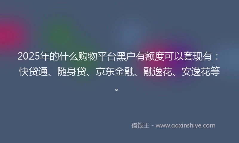 2025年的什么购物平台黑户有额度可以套现有：快贷通、随身贷、京东金融、融逸花、安逸花等。