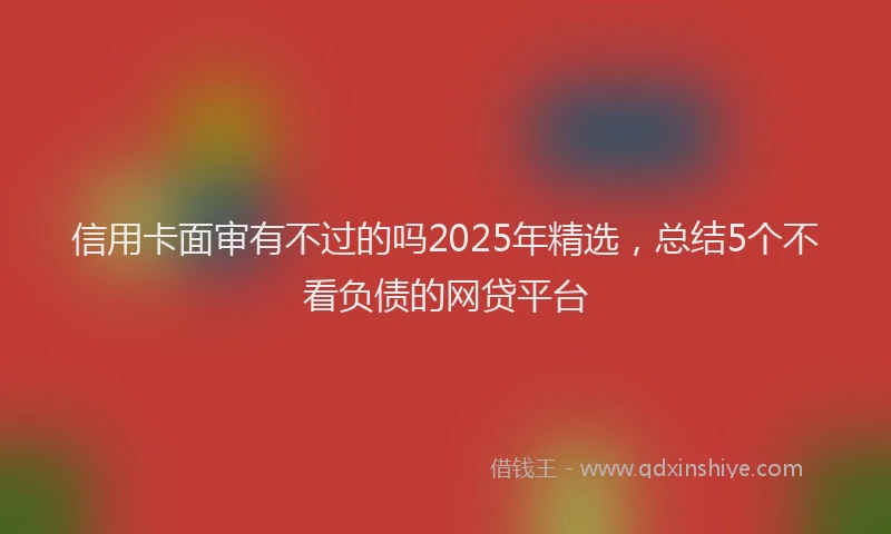 信用卡面审有不过的吗2025年精选，总结5个不看负债的网贷平台