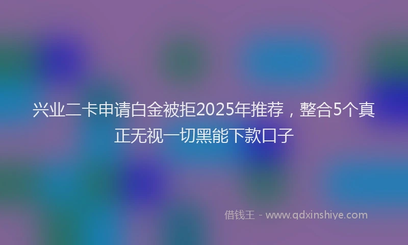 兴业二卡申请白金被拒2025年推荐，整合5个真正无视一切黑能下款口子