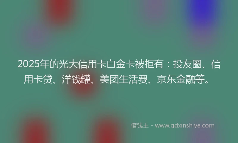 2025年的光大信用卡白金卡被拒有：投友圈、信用卡贷、洋钱罐、美团生活费、京东金融等。