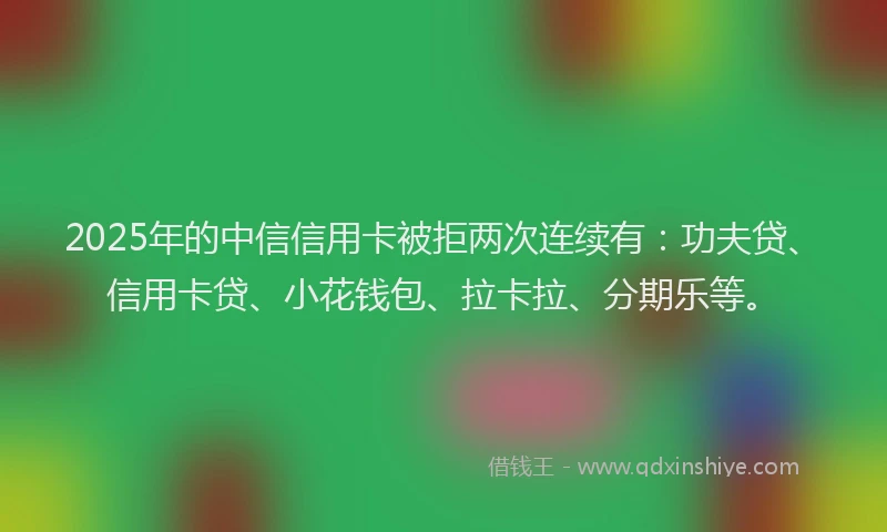 2025年的中信信用卡被拒两次连续有：功夫贷、信用卡贷、小花钱包、拉卡拉、分期乐等。