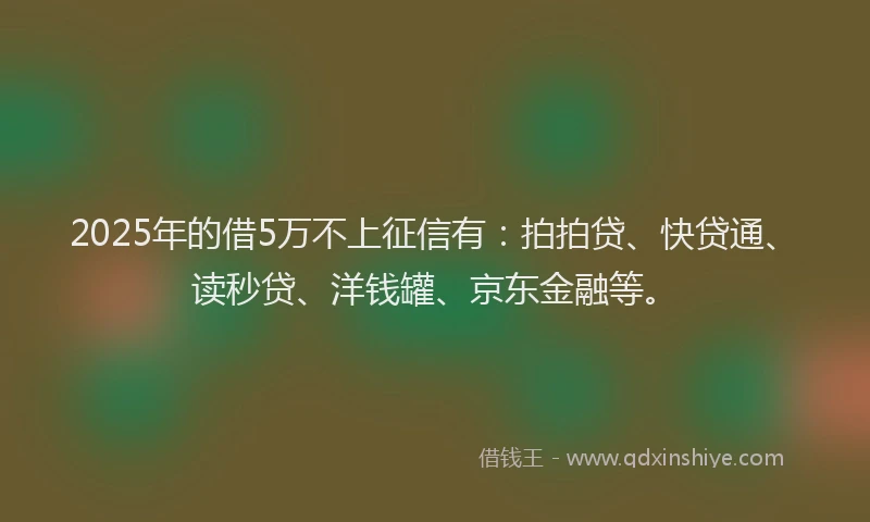 2025年的借5万不上征信有：拍拍贷、快贷通、读秒贷、洋钱罐、京东金融等。