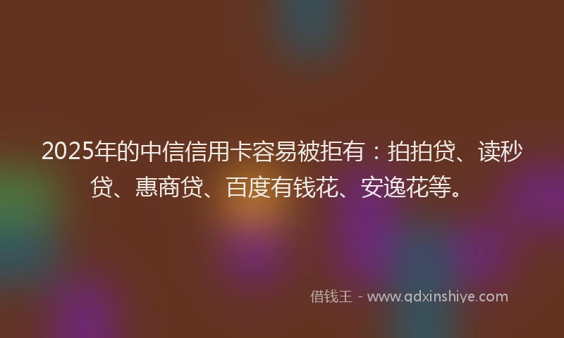 2025年的中信信用卡容易被拒有：拍拍贷、读秒贷、惠商贷、百度有钱花、安逸花等。