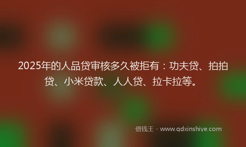 2025年的人品贷审核多久被拒有：功夫贷、拍拍贷、小米贷款、人人贷、拉卡拉等。
