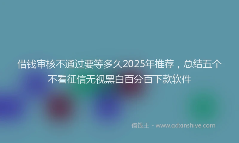 借钱审核不通过要等多久2025年推荐，总结五个不看征信无视黑白百分百下款软件