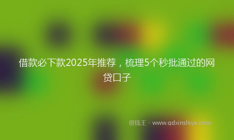 借款必下款2025年推荐，梳理5个秒批通过的网贷口子