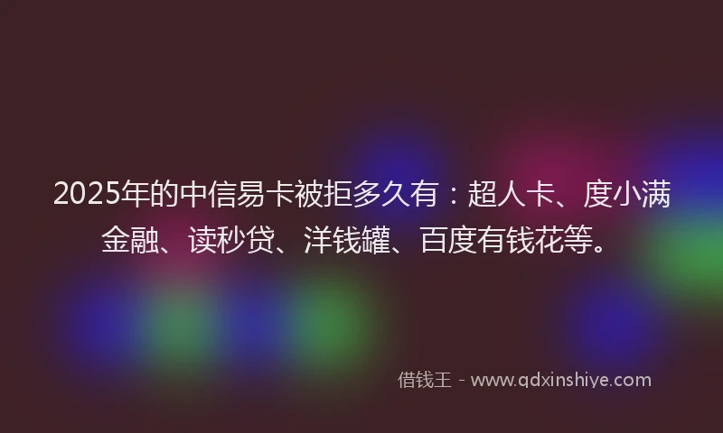2025年的中信易卡被拒多久有：超人卡、度小满金融、读秒贷、洋钱罐、百度有钱花等。