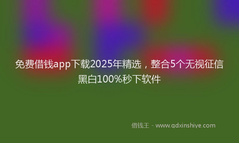 免费借钱app下载2025年精选，整合5个无视征信黑白100%秒下软件