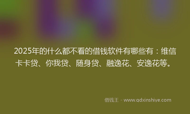 2025年的什么都不看的借钱软件有哪些有：维信卡卡贷、你我贷、随身贷、融逸花、安逸花等。