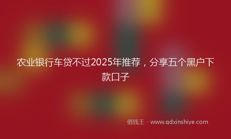 农业银行车贷不过2025年推荐，分享五个黑户下款口子