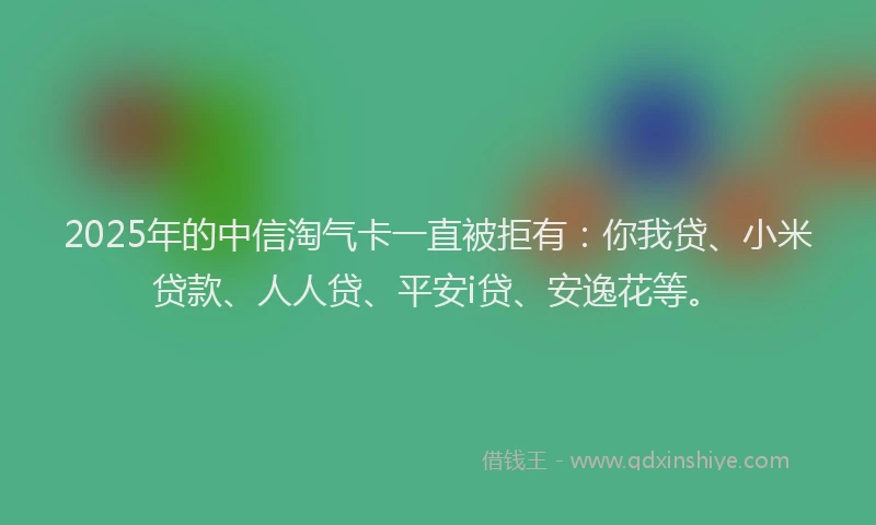 2025年的中信淘气卡一直被拒有：你我贷、小米贷款、人人贷、平安i贷、安逸花等。