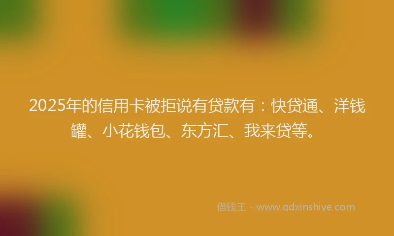 2025年的信用卡被拒说有贷款有：快贷通、洋钱罐、小花钱包、东方汇、我来贷等。