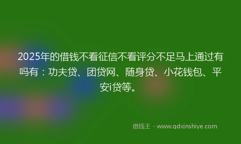 2025年的借钱不看征信不看评分不足马上通过有吗有：功夫贷、团贷网、随身贷、小花钱包、平安i贷等。