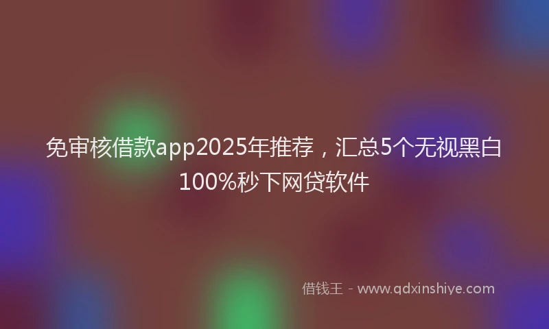 免审核借款app2025年推荐，汇总5个无视黑白100%秒下网贷软件