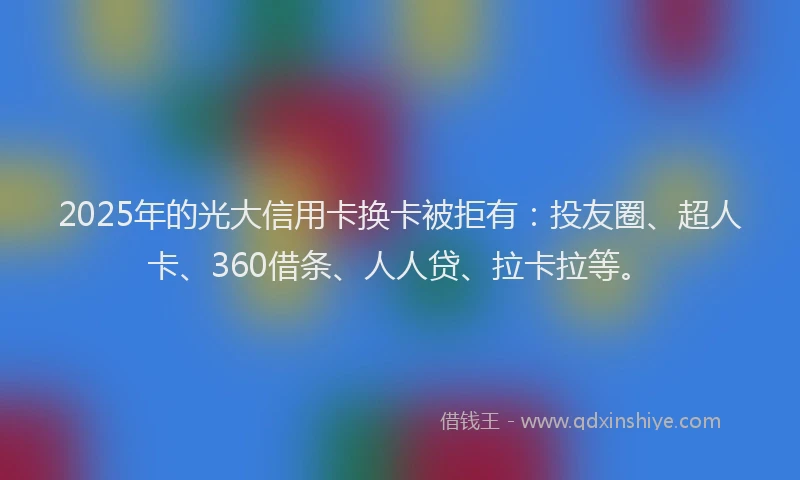 2025年的光大信用卡换卡被拒有：投友圈、超人卡、360借条、人人贷、拉卡拉等。