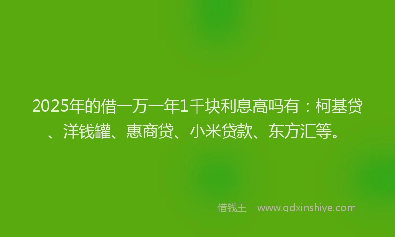 2025年的借一万一年1千块利息高吗有：柯基贷、洋钱罐、惠商贷、小米贷款、东方汇等。