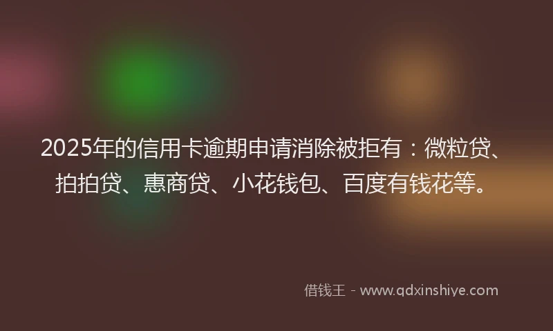 2025年的信用卡逾期申请消除被拒有：微粒贷、拍拍贷、惠商贷、小花钱包、百度有钱花等。