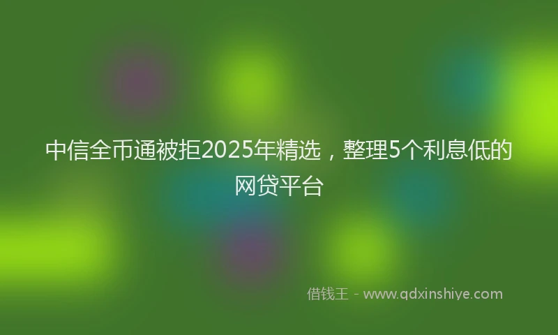 中信全币通被拒2025年精选，整理5个利息低的网贷平台