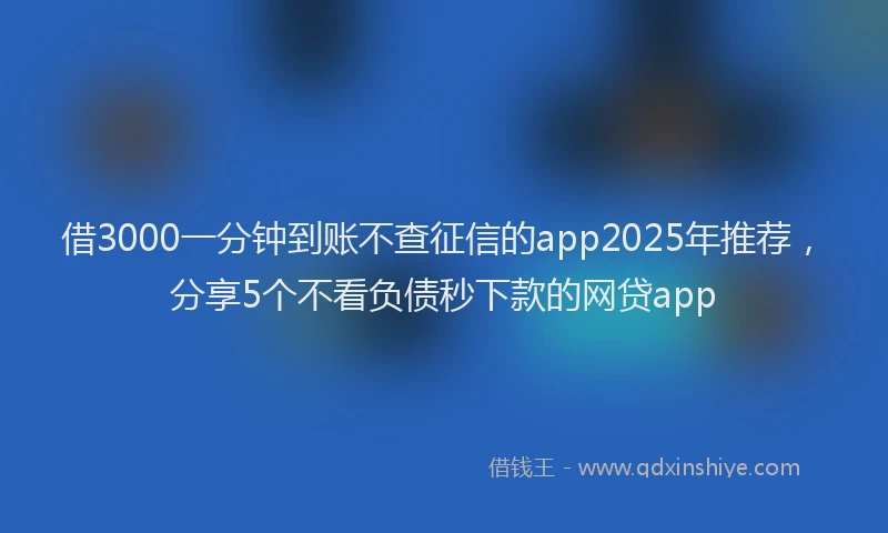借3000一分钟到账不查征信的app2025年推荐，分享5个不看负债秒下款的网贷app