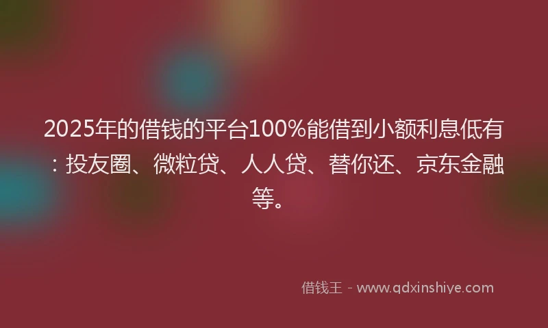 2025年的借钱的平台100%能借到小额利息低有：投友圈、微粒贷、人人贷、替你还、京东金融等。