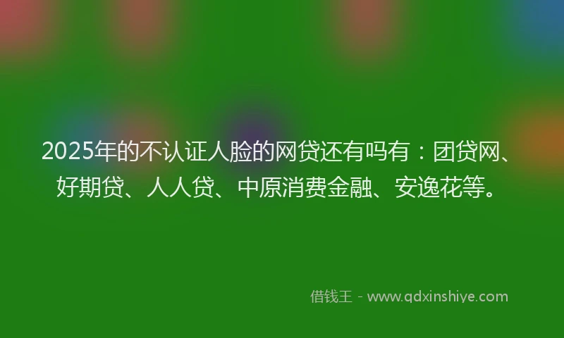 2025年的不认证人脸的网贷还有吗有：团贷网、好期贷、人人贷、中原消费金融、安逸花等。