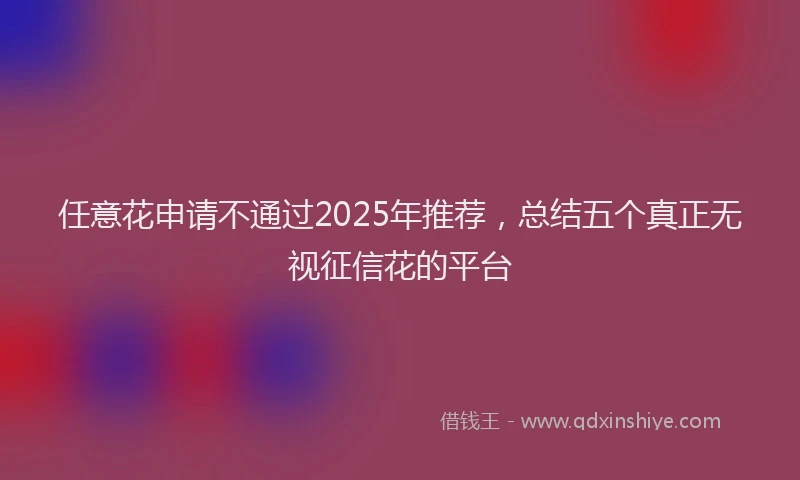 任意花申请不通过2025年推荐，总结五个真正无视征信花的平台
