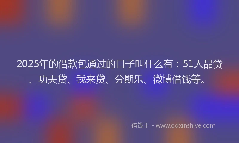 2025年的借款包通过的口子叫什么有：51人品贷、功夫贷、我来贷、分期乐、微博借钱等。