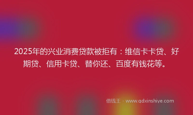 2025年的兴业消费贷款被拒有：维信卡卡贷、好期贷、信用卡贷、替你还、百度有钱花等。