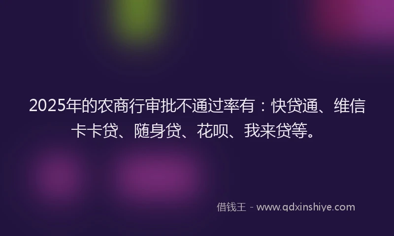 2025年的农商行审批不通过率有：快贷通、维信卡卡贷、随身贷、花呗、我来贷等。