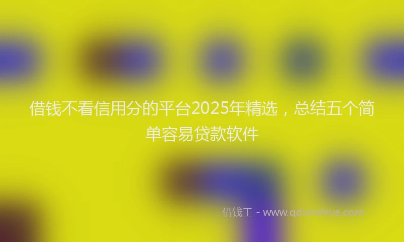 借钱不看信用分的平台2025年精选，总结五个简单容易贷款软件