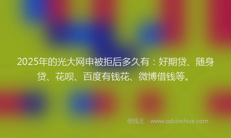 2025年的光大网申被拒后多久有：好期贷、随身贷、花呗、百度有钱花、微博借钱等。