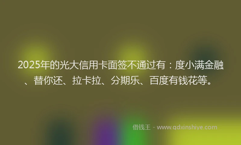 2025年的光大信用卡面签不通过有：度小满金融、替你还、拉卡拉、分期乐、百度有钱花等。