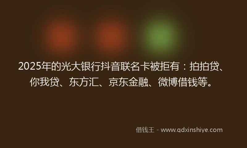 2025年的光大银行抖音联名卡被拒有：拍拍贷、你我贷、东方汇、京东金融、微博借钱等。