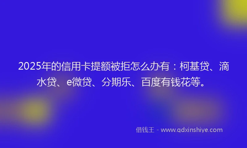 2025年的信用卡提额被拒怎么办有：柯基贷、滴水贷、e微贷、分期乐、百度有钱花等。