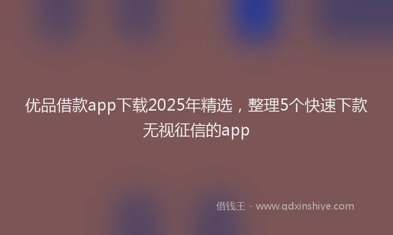 优品借款app下载2025年精选，整理5个快速下款无视征信的app