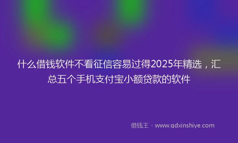 什么借钱软件不看征信容易过得2025年精选，汇总五个手机支付宝小额贷款的软件
