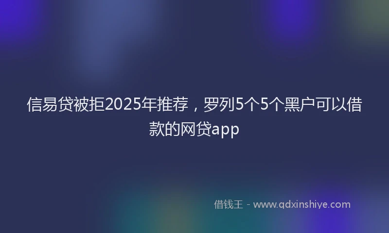 信易贷被拒2025年推荐，罗列5个5个黑户可以借款的网贷app