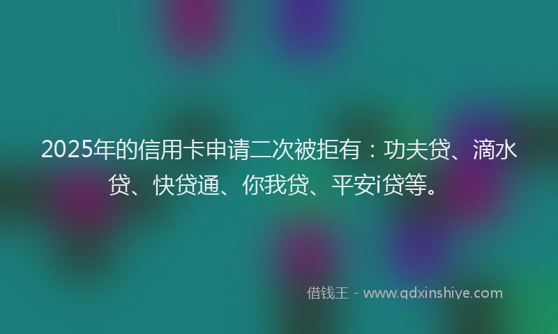 2025年的信用卡申请二次被拒有：功夫贷、滴水贷、快贷通、你我贷、平安i贷等。