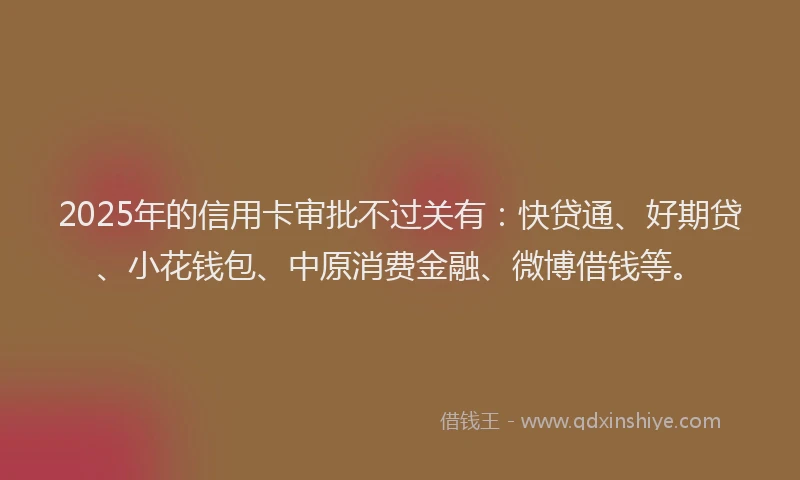 2025年的信用卡审批不过关有：快贷通、好期贷、小花钱包、中原消费金融、微博借钱等。