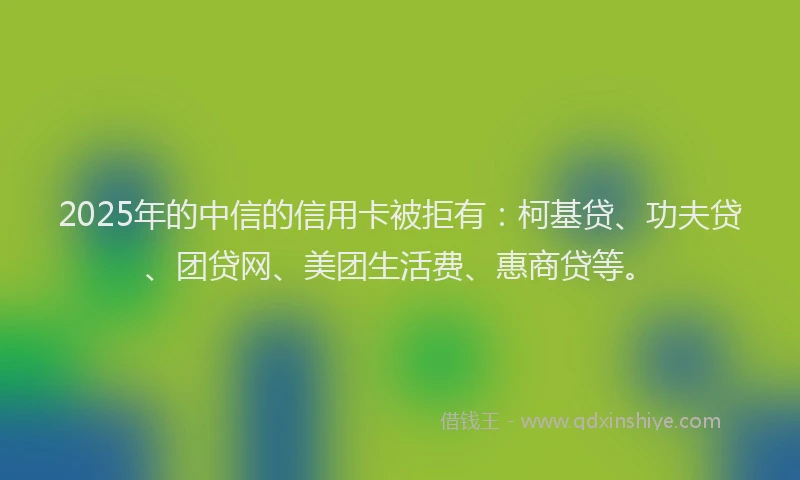 2025年的中信的信用卡被拒有：柯基贷、功夫贷、团贷网、美团生活费、惠商贷等。