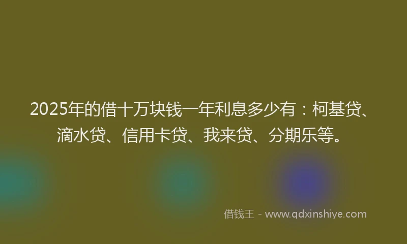 2025年的借十万块钱一年利息多少有：柯基贷、滴水贷、信用卡贷、我来贷、分期乐等。
