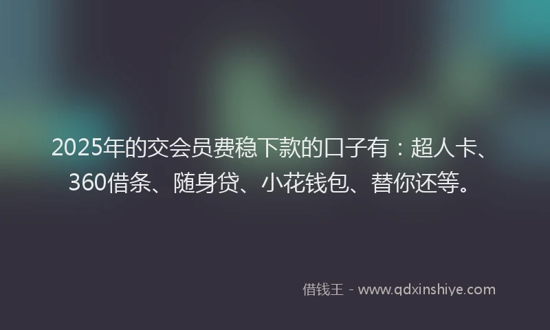 2025年的交会员费稳下款的口子有：超人卡、360借条、随身贷、小花钱包、替你还等。