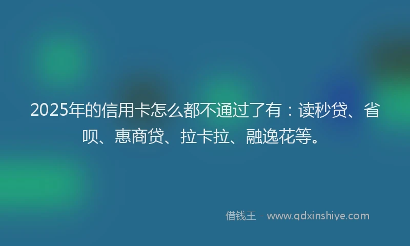 2025年的信用卡怎么都不通过了有：读秒贷、省呗、惠商贷、拉卡拉、融逸花等。