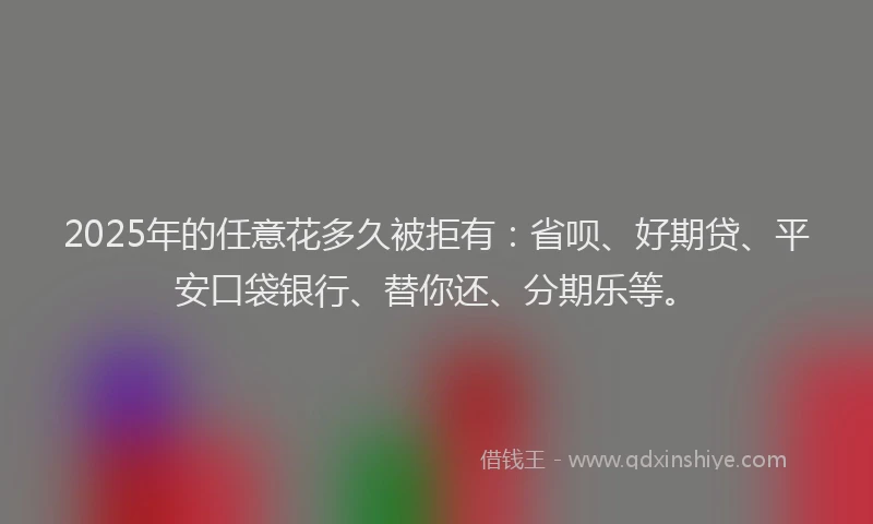 2025年的任意花多久被拒有：省呗、好期贷、平安口袋银行、替你还、分期乐等。